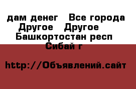 дам денег - Все города Другое » Другое   . Башкортостан респ.,Сибай г.